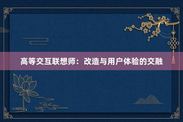 高等交互联想师：改造与用户体验的交融